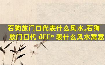 石狗放门口代表什么风水,石狗放门口代 🌺 表什么风水寓意